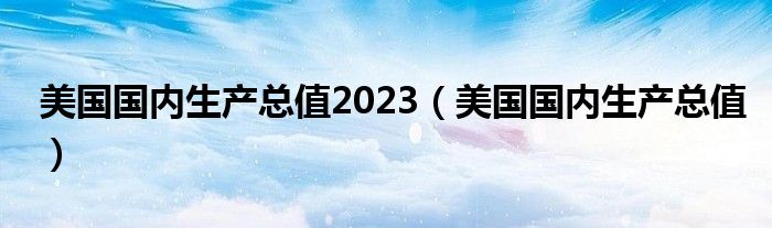 美国国内生产总值2023（美国国内生产总值）