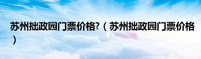 苏州拙政园门票价格?（苏州拙政园门票价格）