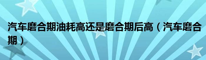 汽车磨合期油耗高还是磨合期后高（汽车磨合期）