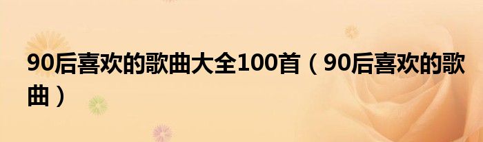 90后喜欢的歌曲大全100首（90后喜欢的歌曲）