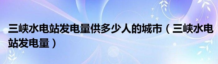 三峡水电站发电量供多少人的城市（三峡水电站发电量）