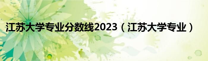 江苏大学专业分数线2023（江苏大学专业）