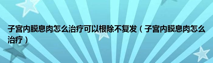 子宫内膜息肉怎么治疗可以根除不复发（子宫内膜息肉怎么治疗）