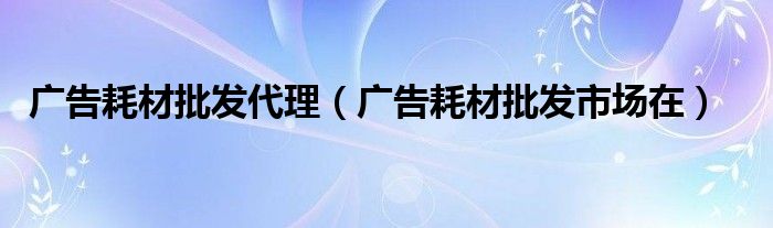 广告耗材批发代理（广告耗材批发市场在）