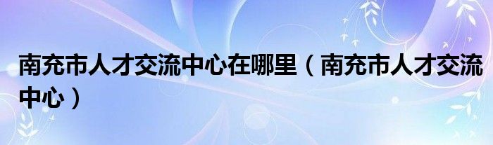 南充市人才交流中心在哪里（南充市人才交流中心）