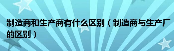 制造商和生产商有什么区别（制造商与生产厂的区别）