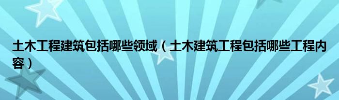 土木工程建筑包括哪些领域（土木建筑工程包括哪些工程内容）