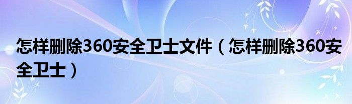 怎样删除360安全卫士文件（怎样删除360安全卫士）