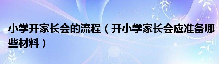 小学开家长会的流程（开小学家长会应准备哪些材料）