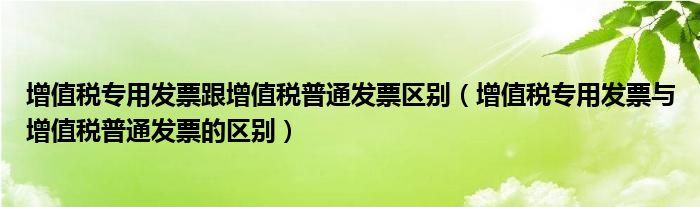 增值税专用发票跟增值税普通发票区别（增值税专用发票与增值税普通发票的区别）