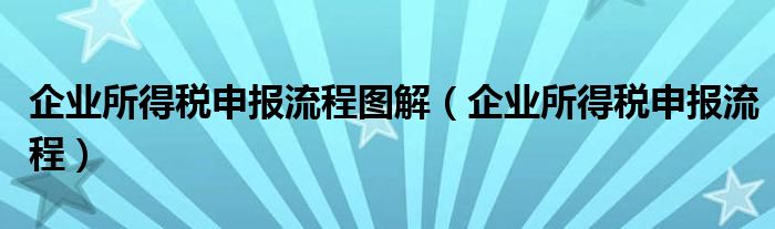 企业所得税申报流程图解（企业所得税申报流程）