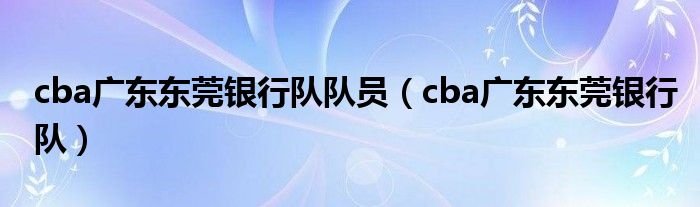 cba广东东莞银行队队员（cba广东东莞银行队）