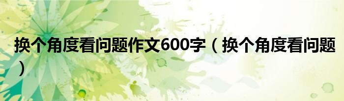 换个角度看问题作文600字（换个角度看问题）