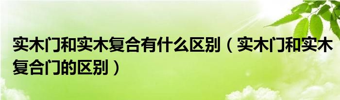 实木门和实木复合有什么区别（实木门和实木复合门的区别）