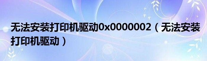 无法安装打印机驱动0x0000002（无法安装打印机驱动）