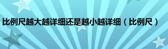 比例尺越大越详细还是越小越详细（比例尺）