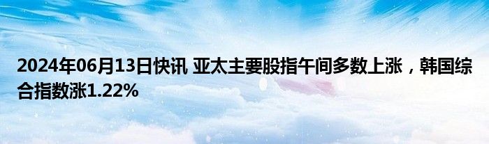 2024年06月13日快讯 亚太主要股指午间多数上涨，韩国综合指数涨1.22%