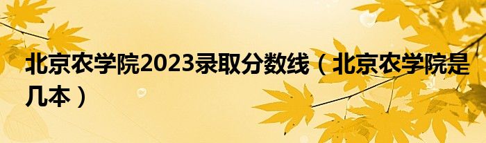 北京农学院2023录取分数线（北京农学院是几本）