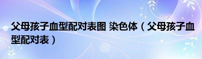 父母孩子血型配对表图 染色体（父母孩子血型配对表）