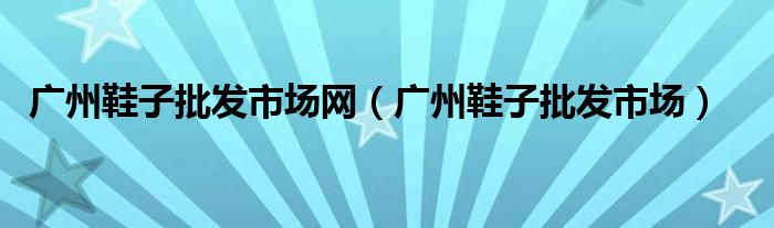 广州鞋子批发市场网（广州鞋子批发市场）