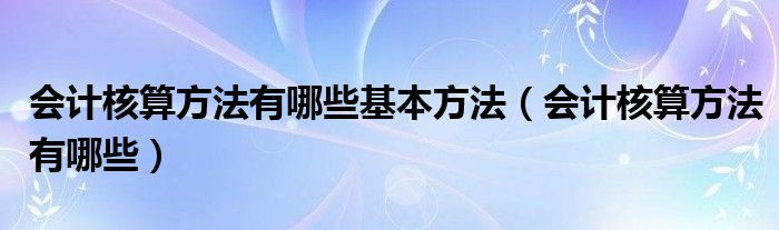 会计核算方法有哪些基本方法（会计核算方法有哪些）