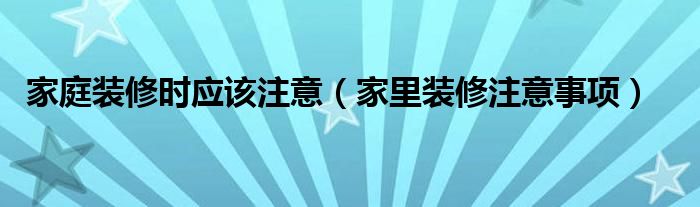 家庭装修时应该注意（家里装修注意事项）