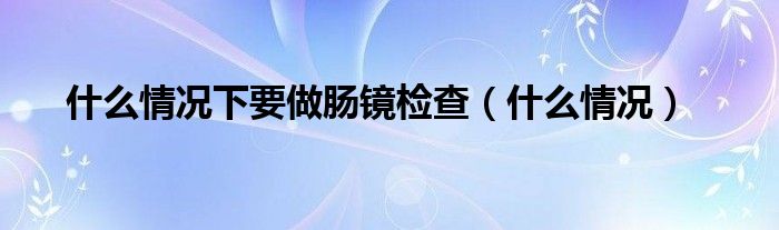 什么情况下要做肠镜检查（什么情况）