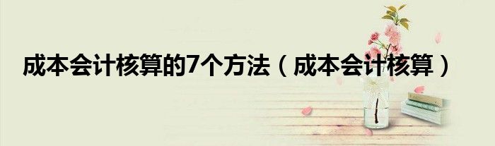 成本会计核算的7个方法（成本会计核算）