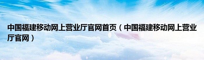 中国福建移动网上营业厅官网首页（中国福建移动网上营业厅官网）