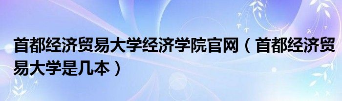 首都经济贸易大学经济学院官网（首都经济贸易大学是几本）