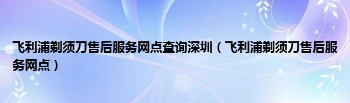 飞利浦剃须刀售后服务网点查询深圳（飞利浦剃须刀售后服务网点）