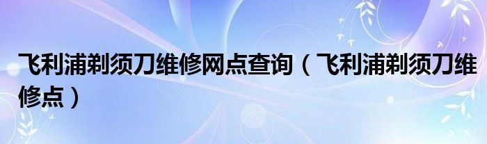 飞利浦剃须刀维修网点查询（飞利浦剃须刀维修点）