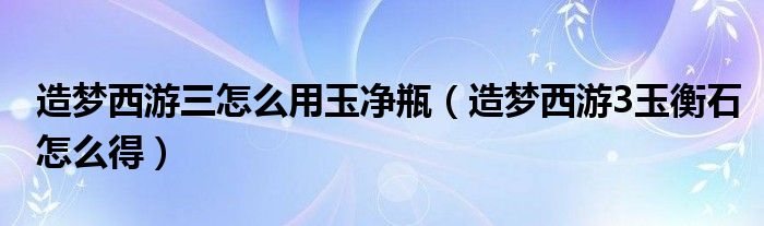 造梦西游三怎么用玉净瓶（造梦西游3玉衡石怎么得）