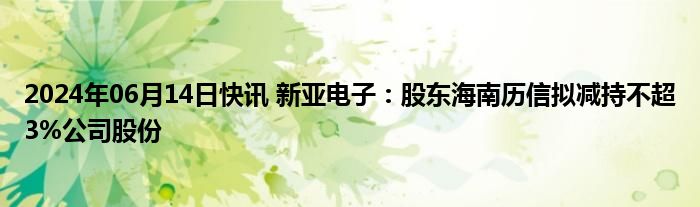 2024年06月14日快讯 新亚电子：股东海南历信拟减持不超3%公司股份