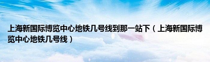 上海新国际博览中心地铁几号线到那一站下（上海新国际博览中心地铁几号线）