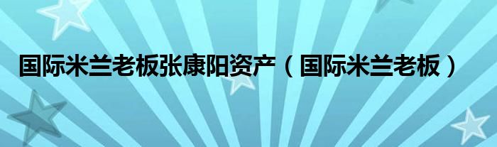 国际米兰老板张康阳资产（国际米兰老板）