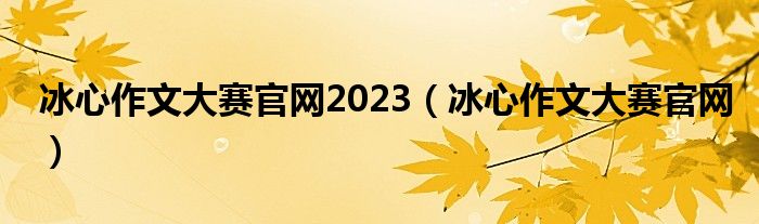 冰心作文大赛官网2023（冰心作文大赛官网）