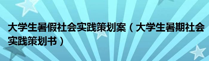 大学生暑假社会实践策划案（大学生暑期社会实践策划书）