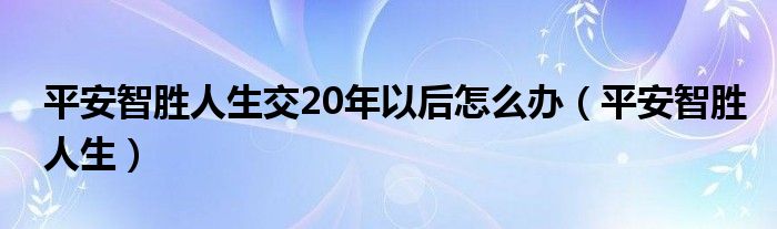 平安智胜人生交20年以后怎么办（平安智胜人生）