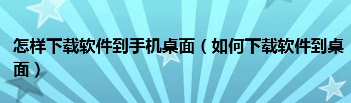 怎样下载软件到手机桌面（如何下载软件到桌面）