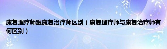 康复理疗师跟康复治疗师区别（康复理疗师与康复治疗师有何区别）