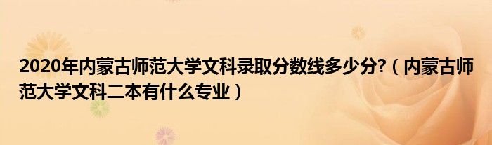 2020年内蒙古师范大学文科录取分数线多少分?（内蒙古师范大学文科二本有什么专业）