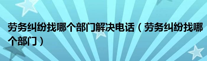 劳务纠纷找哪个部门解决电话（劳务纠纷找哪个部门）