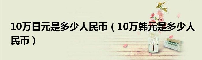 10万日元是多少人民币（10万韩元是多少人民币）