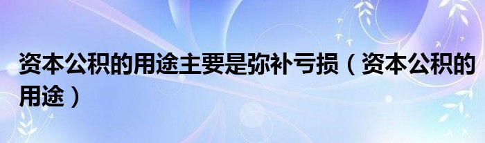 资本公积的用途主要是弥补亏损（资本公积的用途）