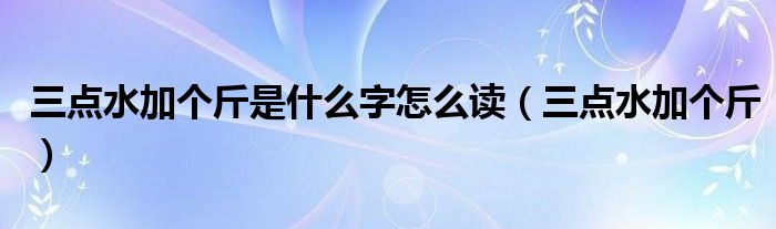 三点水加个斤是什么字怎么读（三点水加个斤）