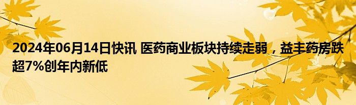 2024年06月14日快讯 医药商业板块持续走弱，益丰药房跌超7%创年内新低