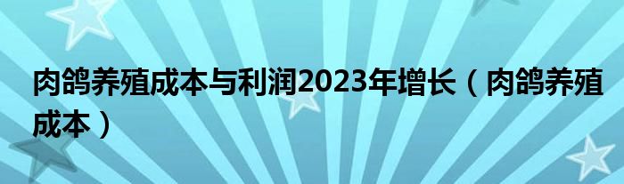 肉鸽养殖成本与利润2023年增长（肉鸽养殖成本）