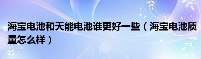 海宝电池和天能电池谁更好一些（海宝电池质量怎么样）