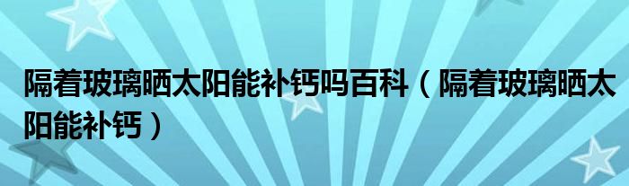 隔着玻璃晒太阳能补钙吗百科（隔着玻璃晒太阳能补钙）